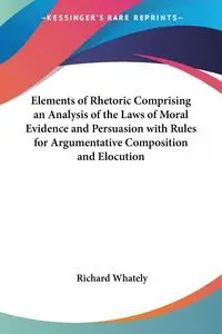 Elements of Rhetoric Comprising an Analysis of the Laws of Moral Evidence and Persuasion with Rules for Argumentative Composition and Elocution - Richard Whately