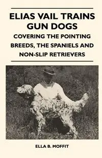 Elias Vail Trains Gun Dogs - Covering The Pointing Breeds, The Spaniels And Non-Slip Retrievers - Ella B. Moffit