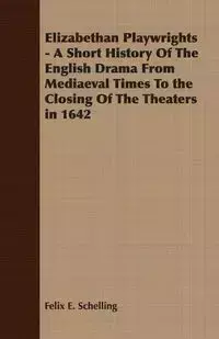 Elizabethan Playwrights - A Short History Of The English Drama From Mediaeval Times To the Closing Of The Theaters in 1642 - Felix E. Schelling