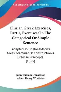 Ellisian Greek Exercises, Part 1, Exercises On The Categorical Or Simple Sentence - John William Donaldson