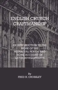 English Church Craftmanship - An Introduction To The Work Of The Medieval Period And Some Account Of Later Developments - Fred H. Crossley