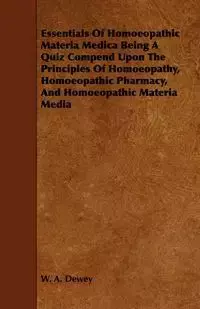 Essentials of Homoeopathic Materia Medica Being a Quiz Compend Upon the Principles of Homoeopathy, Homoeopathic Pharmacy, and Homoeopathic Materia Med - Dewey W. A.