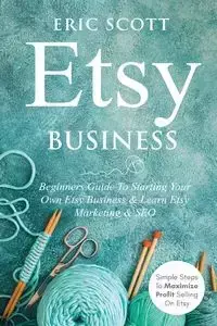 Etsy Business - Beginners Guide To Starting Your Own Etsy Business & Learn Etsy Marketing & SEO - Scott Eric