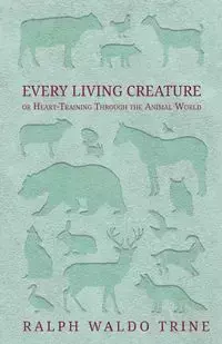 Every Living Creature - or Heart-Training Through the Animal World - Ralph Waldo Trine