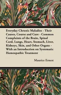 Everyday Chronic Maladies - Their Causes, Course and Cure - Common Complaints of the Brain, Spinal Cord, Lungs, Heart, Stomach, Liver, Kidneys, Skin, and Other Organs - With an Introduction on Systematic Homeopathic Treatment - Ernest Maurice