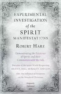 Experimental Investigation of the Spirit Manifestations, Demonstrating the Existence of Spirits and their Communion with Mortals - Doctrine of the Spirit World Respecting Heaven, Hell, Morality, and God - Robert Hare