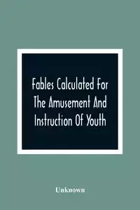 Fables Calculated For The Amusement And Instruction Of Youth; Originally Dedicated To A Young Prince, For Whose Improvement They Were Written - Unknown