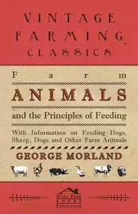 Farm Animals and the Principles of Feeding - With Information on Feeding Hogs, Sheep, Dogs and Other Farm Animals - George Morland