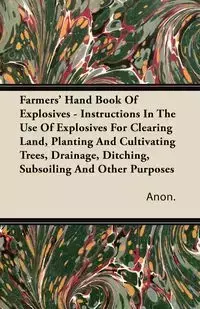 Farmers' Hand Book Of Explosives - Instructions In The Use Of Explosives For Clearing Land, Planting And Cultivating Trees, Drainage, Ditching, Subsoiling And Other Purposes - Anon.