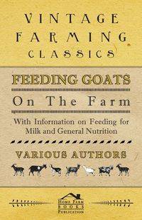 Feeding Goats on the Farm - With Information on Feeding for Milk and General Nutrition - Various