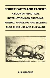 Ferret Facts and Fancies - A Book of Practical Instructions on Breeding, Raising, Handling and Selling; Also Their Use and Fur Value - Harding A. R.