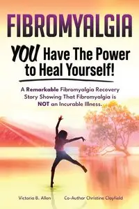 Fibromyalgia. YOU Have the Power to Heal Yourself! A Remarkable Fibromyalgia Recovery Story Showing That Fibromyalgia is NOT an Incurable Illness. L - Allen Victoria B.