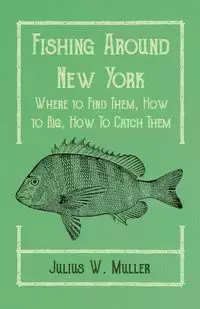 Fishing Around New York - Where to Find Them, How to Rig, How To Catch Them - Julius W. Muller