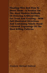 Floating Flies And How To Dress Them - A Treatise On The Most Modern Methods Of Dressing Artificial Flies For Trout And Grayling - With Full Illustrated Directions And Containing Ninety Hand-Coloured Engravings Of The Most Killing Patterns - Frederic Mich