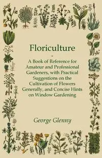 Floriculture - A Book of Reference for Amateur and Professional Gardeners with Practical Suggestions on the Cultivation of Flowers Generally and Concise Hints on Window Gardening - George Glenny