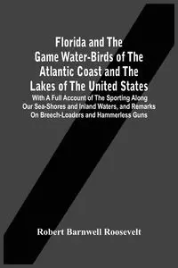 Florida And The Game Water-Birds Of The Atlantic Coast And The Lakes Of The United States - Roosevelt Robert Barnwell