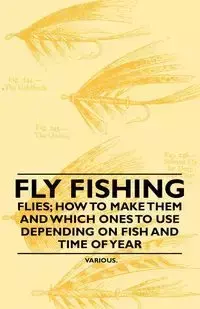 Fly Fishing - Flies; How to Make Them and Which Ones to Use Depending on Fish and Time of Year - Various Authors