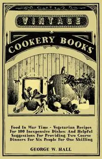 Food in War Time - Vegetarian Recipes for 100 Inexpensive Dishes - Hall George W.