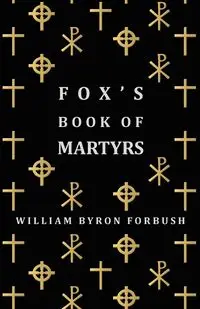 Fox's Book of Martyrs - A History of the Lives, Sufferings and Triumphant Deaths of the Early Christian and Protestant Martyrs - William Byron Forbush