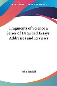 Fragments of Science a Series of Detached Essays, Addresses and Reviews - John Tyndall