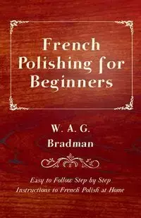 French Polishing for Beginners - Easy to Follow Step by Step Instructions to French Polish at Home - Bradman W. A. G.