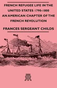 French Refugee Life in the United States 1790-1800 - An American Chapter of the French Revolution - Frances Childs Sergeant