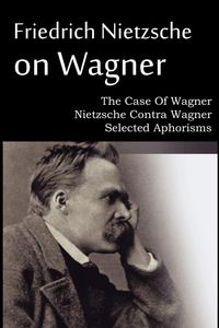 Friedrich Nietzsche on Wagner - The Case Of Wagner, Nietzsche Contra Wagner, Selected Aphorisms - Friedrich Nietzsche