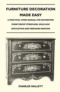 Furniture Decoration Made Easy - A Practical Work Manual for Decorating Furniture by Stenciling, Gold-Leaf Application and Freehand Painting - Charles Hallett