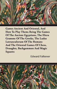 Games Ancient And Oriental, And How To Play Them; Being The Games Of The Ancient Egyptions, The Hiera Gramme Of The Greeks, The Ludas Latrunculorum Of The Romans And The Oriental Games Of Chess, Draughts, Backgammon And Magic Squares - Edward Falkener