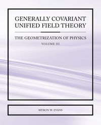 Generally Covariant Unified Field Theory - The Geometrization of Physics - Volume III - Myron Evans W