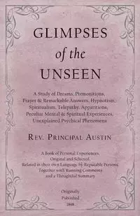 Glimpses of the Unseen - A Study of Dreams, Premonitions, Prayer and Remarkable Answers, Hypnotism, Spiritualism, Telepathy, Apparitions, Peculiar Mental and Spiritual Experiences, Unexplained Psychical Phenomena - Austin Rev. Principal