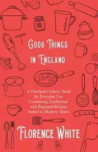 Good Things in England - A Practical Cookery Book for Everyday Use, Containing Traditional and Regional Recipes Suited to Modern Tastes - Florence White