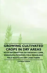 Growing Cultivated Crops in Dry Areas - With Information on Growing Corn, Sorghums, Potatoes, Field Beans and Field Roots on Dry Land Farms - Thomas Shaw