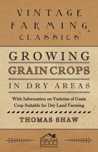 Growing Grain Crops in Dry Areas - With Information on Varieties of Grain Crop Suitable for Dry Land Farming - Thomas Shaw