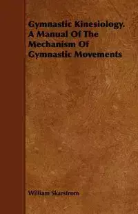 Gymnastic Kinesiology. a Manual of the Mechanism of Gymnastic Movements - William Skarstrom