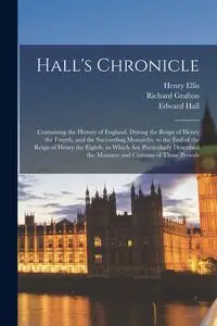 Hall's Chronicle; Containing the History of England, During the Reign of Henry the Fourth, and the Succeeding Monarchs, to the end of the Reign of Henry the Eighth, in Which are Particularly Described the Manners and Customs of Those Periods - Ellis Henry