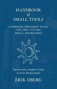 Handbook of Small Tools Comprising Threading Tools, Taps, Dies, Cutters, Drills, and Reamers - Together with a Complete Treatise on Screw-Thread Systems - Erik Oberg