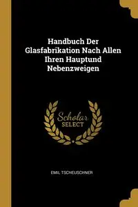 Handbuch Der Glasfabrikation Nach Allen Ihren Hauptund Nebenzweigen - Emil Tscheuschner
