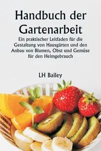 Handbuch der Gartenarbeit  Ein praktischer Leitfaden für die Gestaltung von Hausgärten und den Anbau von Blumen, Obst und Gemüse für den Heimgebrauch - Bailey LH