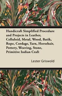 Handicraft Simplified Procedure and Projects in Leather, Celluloid, Metal, Wood, Batik, Rope, Cordage, Yarn, Horsehair, Pottery, Weaving, Stone, Primitive Indian Craft - Lester Griswold