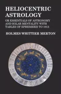 Heliocentric Astrology or Essentials of Astronomy and Solar Mentality with Tables of Ephemeris to 1913 - Merton Holmes Whittier