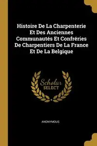 Histoire De La Charpenterie Et Des Anciennes Communautés Et Confréries De Charpentiers De La France Et De La Belgique - Anonymous