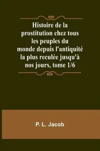 Histoire de la prostitution chez tous les peuples du monde depuis l'antiquité la plus reculée jusqu'à nos jours, tome 1/6 - Jacob P. L.