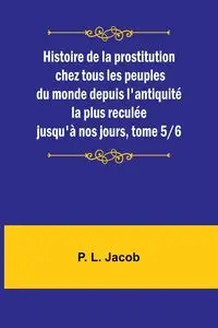 Histoire de la prostitution chez tous les peuples du monde depuis l'antiquité la plus reculée jusqu'à nos jours, tome 5/6 - Jacob P. L.