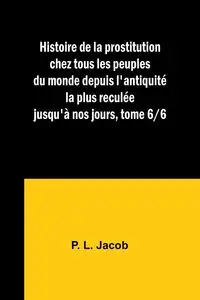 Histoire de la prostitution chez tous les peuples du monde depuis l'antiquité la plus reculée jusqu'à nos jours, tome 6/6 - Jacob P. L.