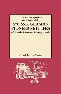 Historic Background and Annals of the Swiss and German Pioneer Settlers of South-Eastern Pennsylvania, and of Their Remote Ancestors, from the Middle - Frank Eshleman H.