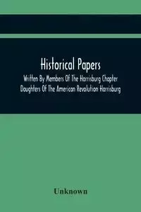 Historical Papers; Written By Members Of The Harrisburg Chapter Daughters Of The American Revolution Harrisburg, Pennsylvania And Read At The Regular Chapter Meetings From The Organization Of The Chapter, May 19, 1894, To February 22, 1904 - Unknown