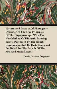 History And Practice Of Photogenic Drawing On The True Principles Of The Daguerreotype, With The New Method Of Dioramic Painting - Louis Jacques Daguerre