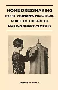 Home Dressmaking - Every Woman's Practical Guide to the Art of Making Smart Clothes - Agnes M. Miall