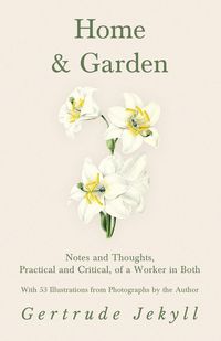 Home and Garden - Notes and Thoughts, Practical and Critical, of a Worker in Both - With 53 Illustrations from Photographs by the Author - Gertrude Jekyll